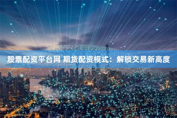股票配资平台网 期货配资模式：解锁交易新高度