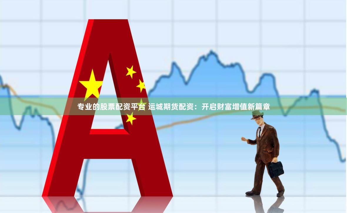 专业的股票配资平台 运城期货配资：开启财富增值新篇章