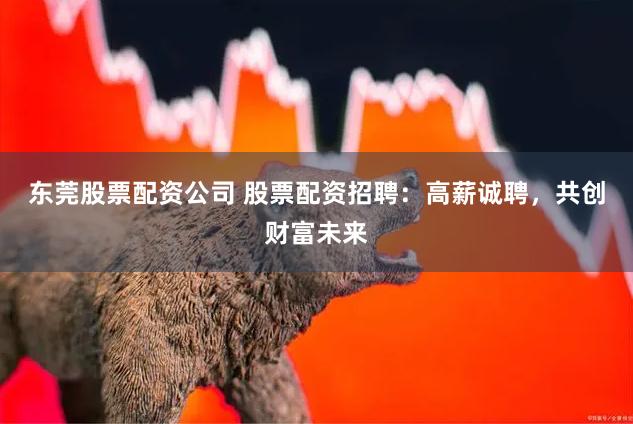 东莞股票配资公司 股票配资招聘：高薪诚聘，共创财富未来