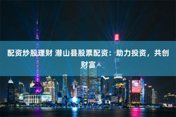 配资炒股理财 潜山县股票配资：助力投资，共创财富