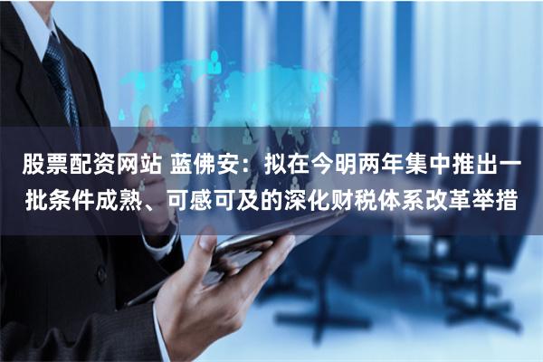 股票配资网站 蓝佛安：拟在今明两年集中推出一批条件成熟、可感可及的深化财税体系改革举措