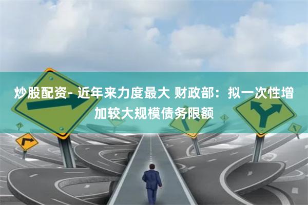 炒股配资- 近年来力度最大 财政部：拟一次性增加较大规模债务限额