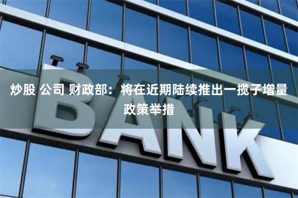 炒股 公司 财政部：将在近期陆续推出一揽子增量政策举措