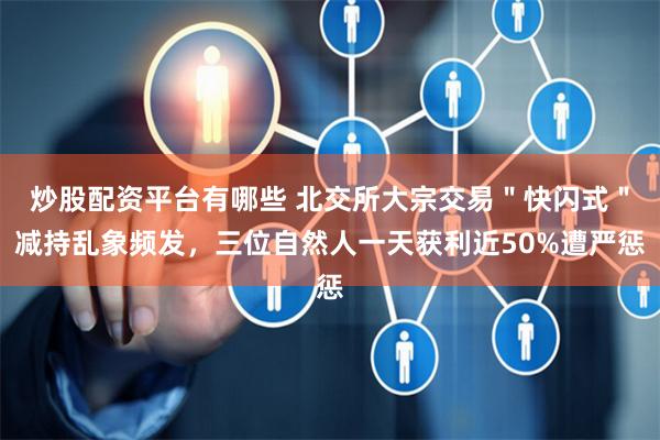 炒股配资平台有哪些 北交所大宗交易＂快闪式＂减持乱象频发，三位自然人一天获利近50%遭严惩