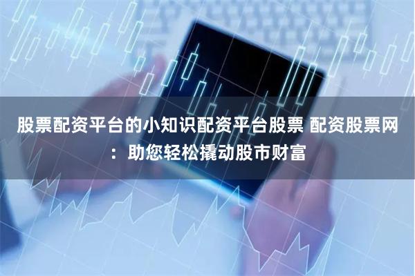股票配资平台的小知识配资平台股票 配资股票网：助您轻松撬动股市财富