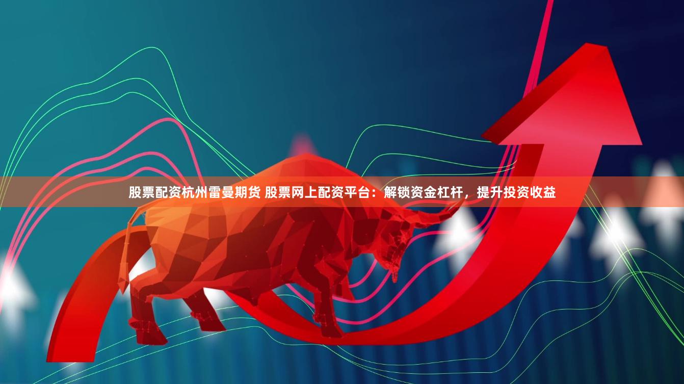 股票配资杭州雷曼期货 股票网上配资平台：解锁资金杠杆，提升投资收益