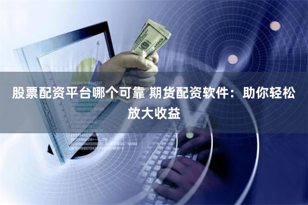股票配资平台哪个可靠 期货配资软件：助你轻松放大收益