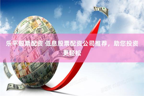 乐平股票配资 低息股票配资公司推荐，助您投资更轻松