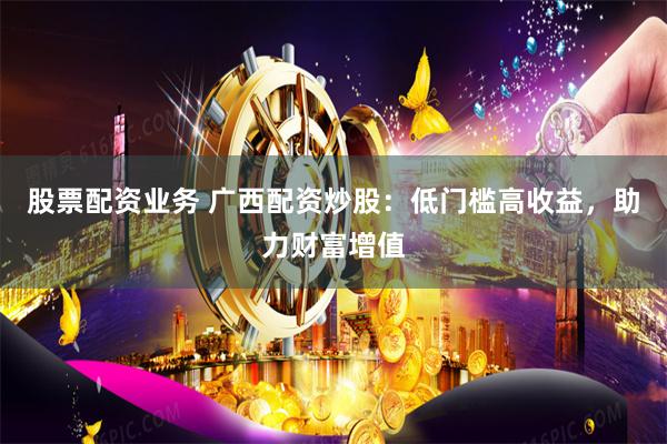 股票配资业务 广西配资炒股：低门槛高收益，助力财富增值
