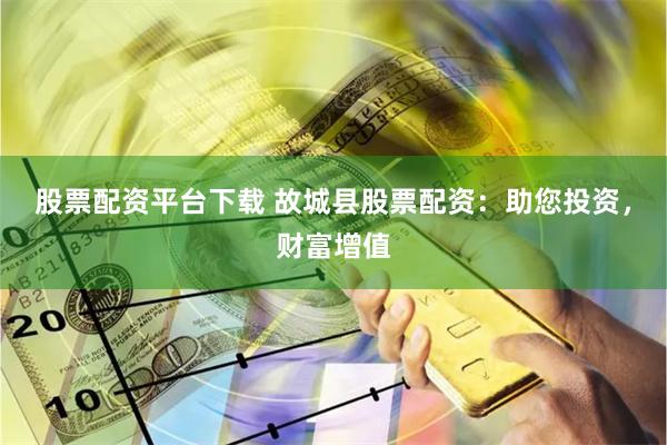 股票配资平台下载 故城县股票配资：助您投资，财富增值