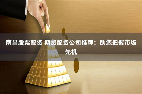 南昌股票配资 期货配资公司推荐：助您把握市场先机