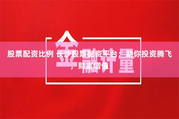 股票配资比例 长沙股票配资平台：助你投资腾飞，财富增值
