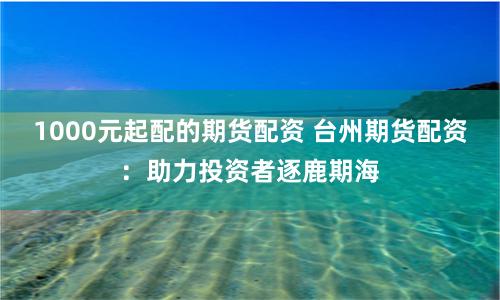 1000元起配的期货配资 台州期货配资：助力投资者逐鹿期海