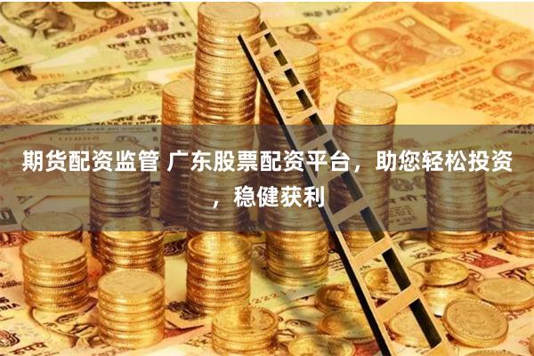 期货配资监管 广东股票配资平台，助您轻松投资，稳健获利