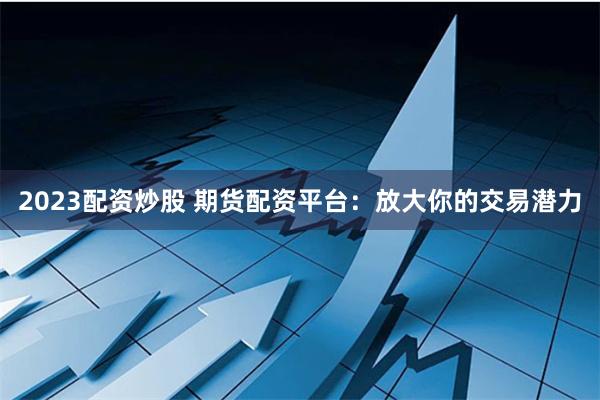 2023配资炒股 期货配资平台：放大你的交易潜力