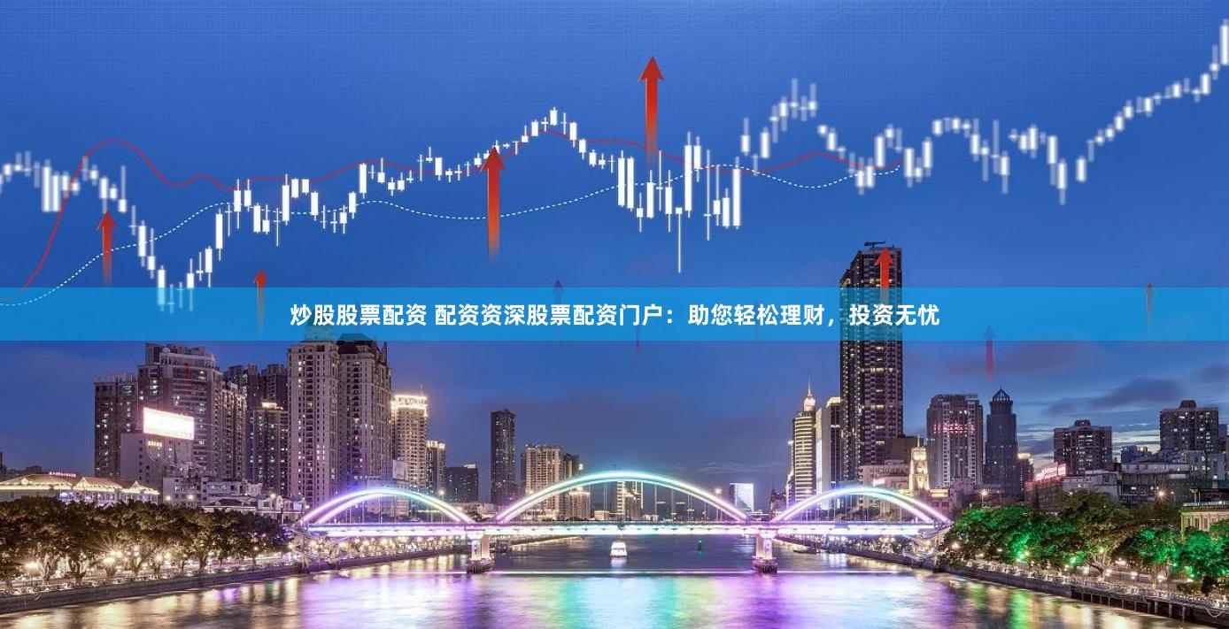 炒股股票配资 配资资深股票配资门户：助您轻松理财，投资无忧