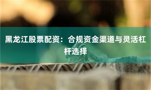 黑龙江股票配资：合规资金渠道与灵活杠杆选择